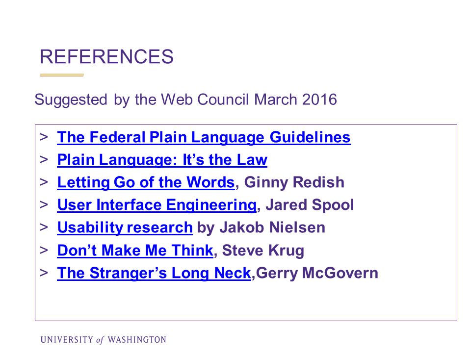 REFERENCES  The Federal Plain Language Guidelines The Federal Plain Language Guidelines  Plain Language: It’s the Law Plain Language: It’s the Law  Letting Go of the Words, Ginny Redish Letting Go of the Words  User Interface Engineering, Jared Spool User Interface Engineering  Usability research by Jakob Nielsen Usability research  Don’t Make Me Think, Steve Krug Don’t Make Me Think  The Stranger’s Long Neck,Gerry McGovern The Stranger’s Long Neck Suggested by the Web Council March 2016