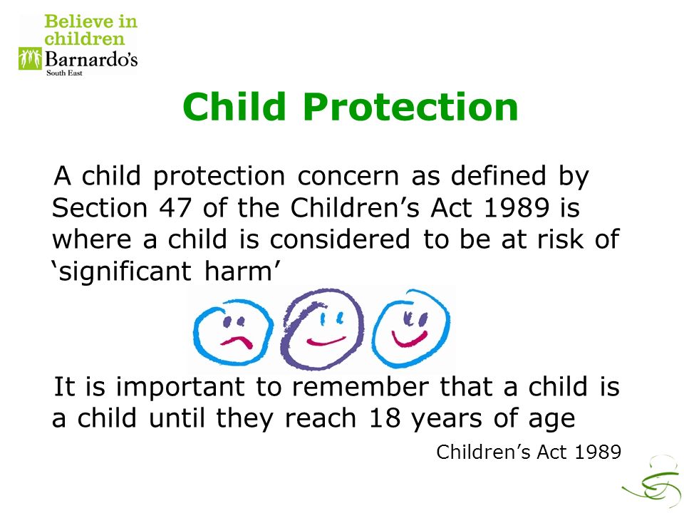 Child Protection A child protection concern as defined by Section 47 of the Children’s Act 1989 is where a child is considered to be at risk of ‘significant harm’ It is important to remember that a child is a child until they reach 18 years of age Children’s Act 1989