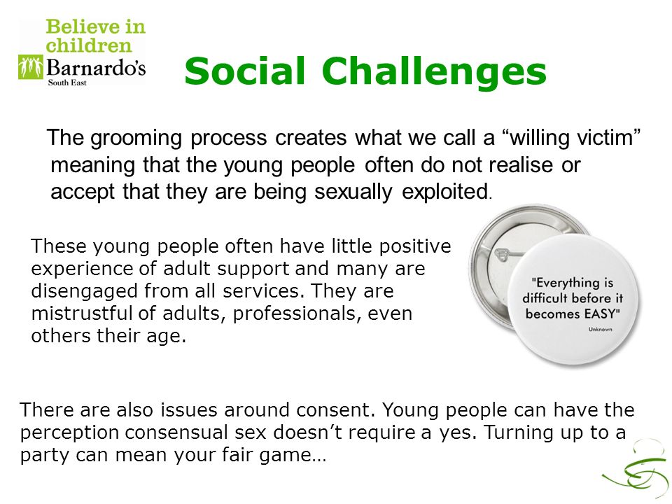 Social Challenges The grooming process creates what we call a willing victim meaning that the young people often do not realise or accept that they are being sexually exploited.