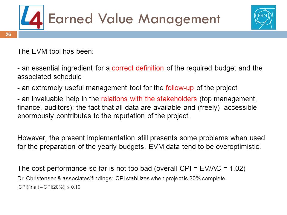 Earned Value Management 26 The EVM tool has been: - an essential ingredient for a correct definition of the required budget and the associated schedule - an extremely useful management tool for the follow-up of the project - an invaluable help in the relations with the stakeholders (top management, finance, auditors): the fact that all data are available and (freely) accessible enormously contributes to the reputation of the project.