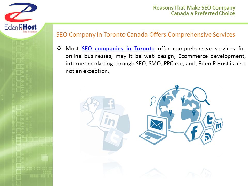 SEO Company In Toronto Canada Offers Comprehensive Services  Most SEO companies in Toronto offer comprehensive services for online businesses; may it be web design, Ecommerce development, internet marketing through SEO, SMO, PPC etc; and, Eden P Host is also not an exception.SEO companies in Toronto Reasons That Make SEO Company Canada a Preferred Choice