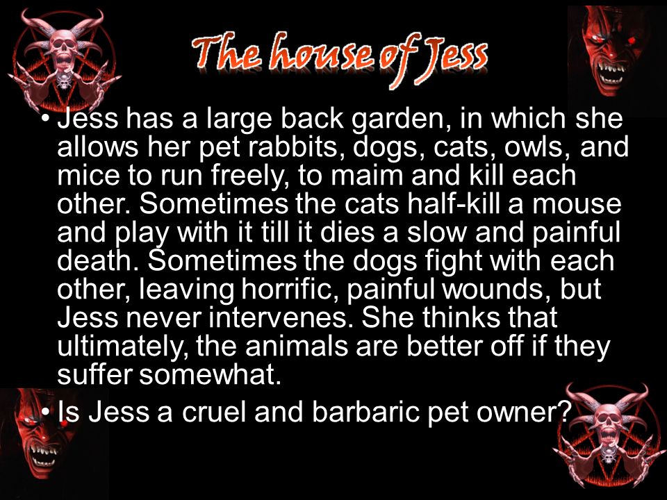 Jess has a large back garden, in which she allows her pet rabbits, dogs, cats, owls, and mice to run freely, to maim and kill each other.