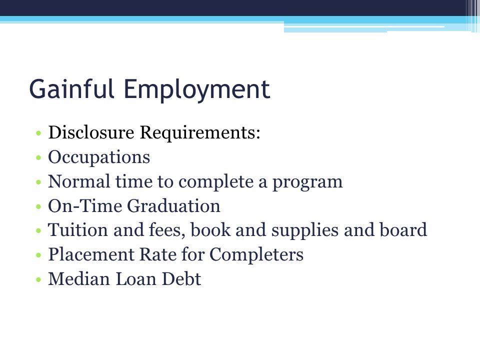 Gainful Employment Disclosure Requirements: Occupations Normal time to complete a program On-Time Graduation Tuition and fees, book and supplies and board Placement Rate for Completers Median Loan Debt