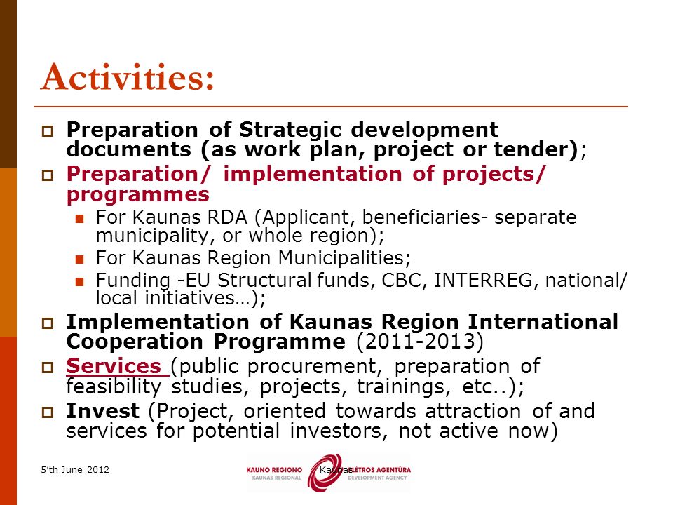 5’th June 2012Kaunas Activities:  Preparation of Strategic development documents (as work plan, project or tender);  Preparation/ implementation of projects/ programmes For Kaunas RDA (Applicant, beneficiaries- separate municipality, or whole region); For Kaunas Region Municipalities; Funding -EU Structural funds, CBC, INTERREG, national/ local initiatives…);  Implementation of Kaunas Region International Cooperation Programme ( )  Services (public procurement, preparation of feasibility studies, projects, trainings, etc..);  Invest (Project, oriented towards attraction of and services for potential investors, not active now)