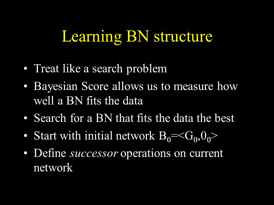 Learning BN structure Treat like a search problem Bayesian Score allows us to measure how well a BN fits the data Search for a BN that fits the data the best Start with initial network B 0 = Define successor operations on current network