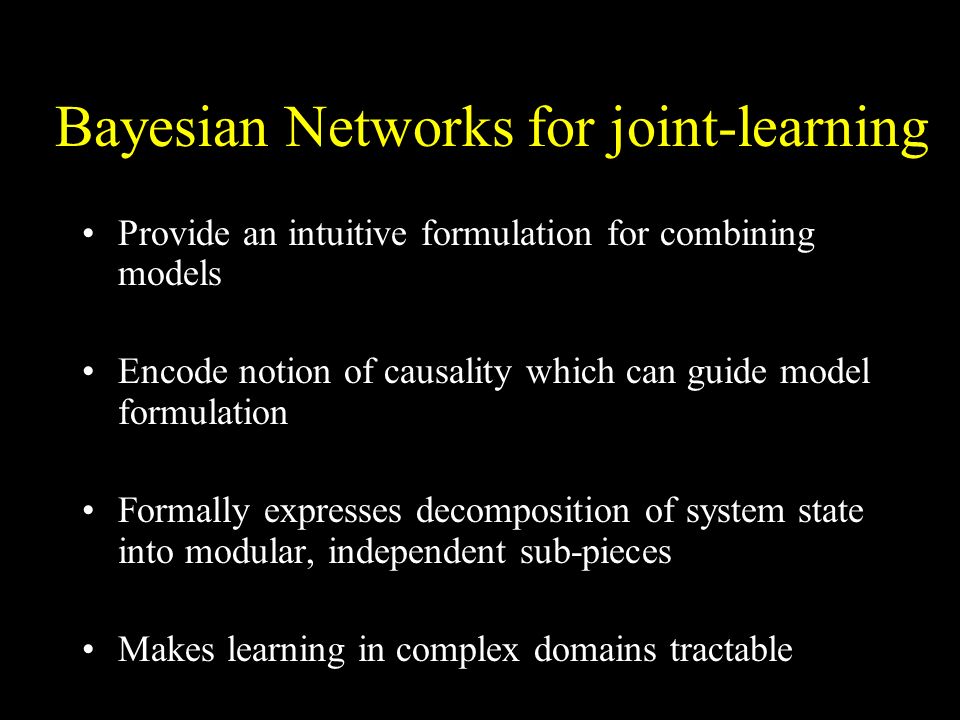Bayesian Networks for joint-learning Provide an intuitive formulation for combining models Encode notion of causality which can guide model formulation Formally expresses decomposition of system state into modular, independent sub-pieces Makes learning in complex domains tractable