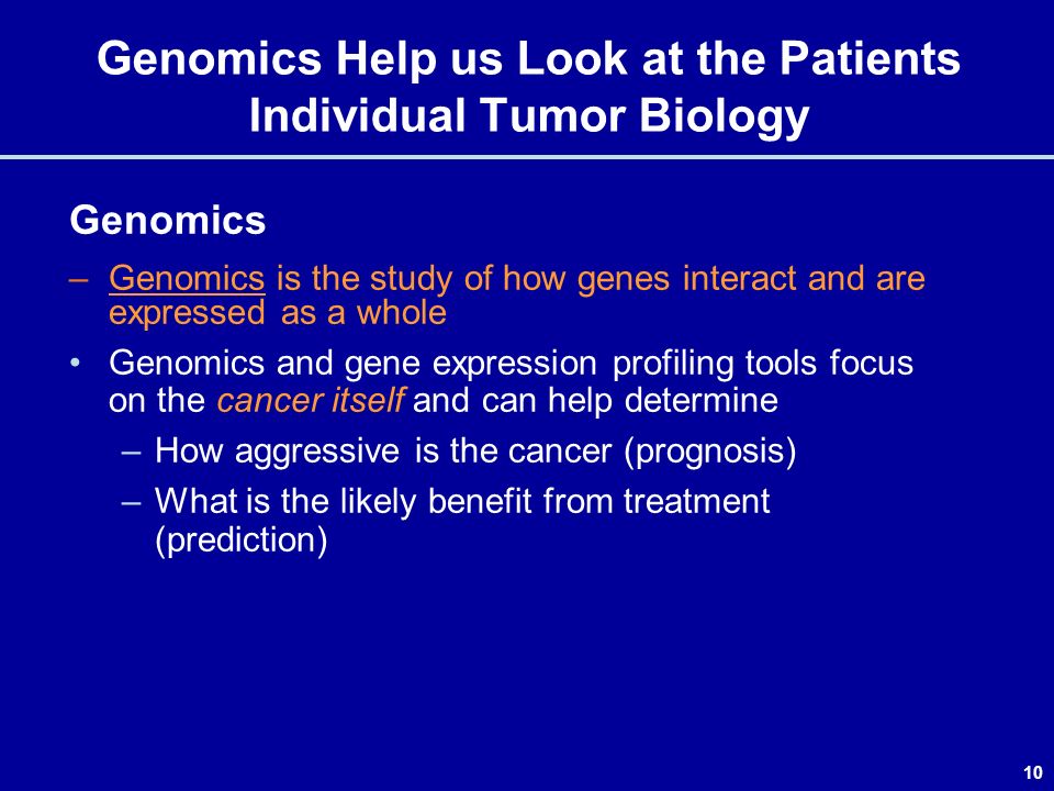 10 Genomics Help us Look at the Patients Individual Tumor Biology Genomics –Genomics is the study of how genes interact and are expressed as a whole Genomics and gene expression profiling tools focus on the cancer itself and can help determine –How aggressive is the cancer (prognosis) –What is the likely benefit from treatment (prediction)