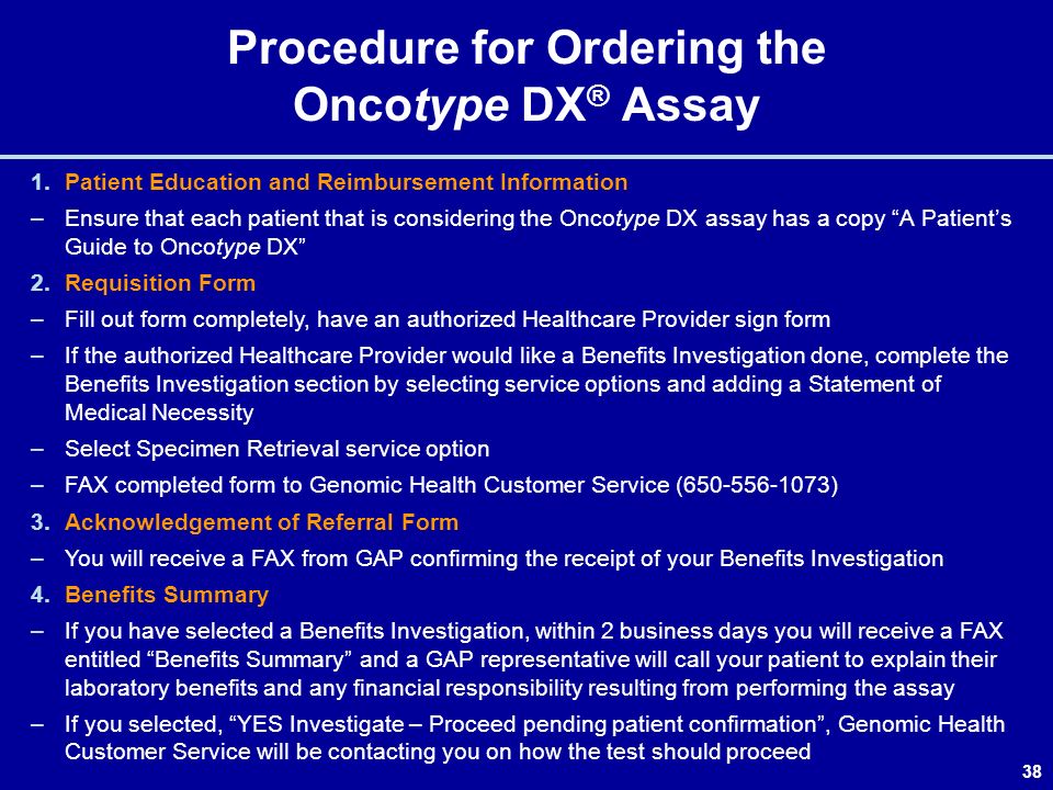 38 Procedure for Ordering the Oncotype DX ® Assay 1.Patient Education and Reimbursement Information –Ensure that each patient that is considering the Oncotype DX assay has a copy A Patient’s Guide to Oncotype DX 2.Requisition Form –Fill out form completely, have an authorized Healthcare Provider sign form –If the authorized Healthcare Provider would like a Benefits Investigation done, complete the Benefits Investigation section by selecting service options and adding a Statement of Medical Necessity –Select Specimen Retrieval service option –FAX completed form to Genomic Health Customer Service ( ) 3.Acknowledgement of Referral Form –You will receive a FAX from GAP confirming the receipt of your Benefits Investigation 4.Benefits Summary –If you have selected a Benefits Investigation, within 2 business days you will receive a FAX entitled Benefits Summary and a GAP representative will call your patient to explain their laboratory benefits and any financial responsibility resulting from performing the assay –If you selected, YES Investigate – Proceed pending patient confirmation , Genomic Health Customer Service will be contacting you on how the test should proceed