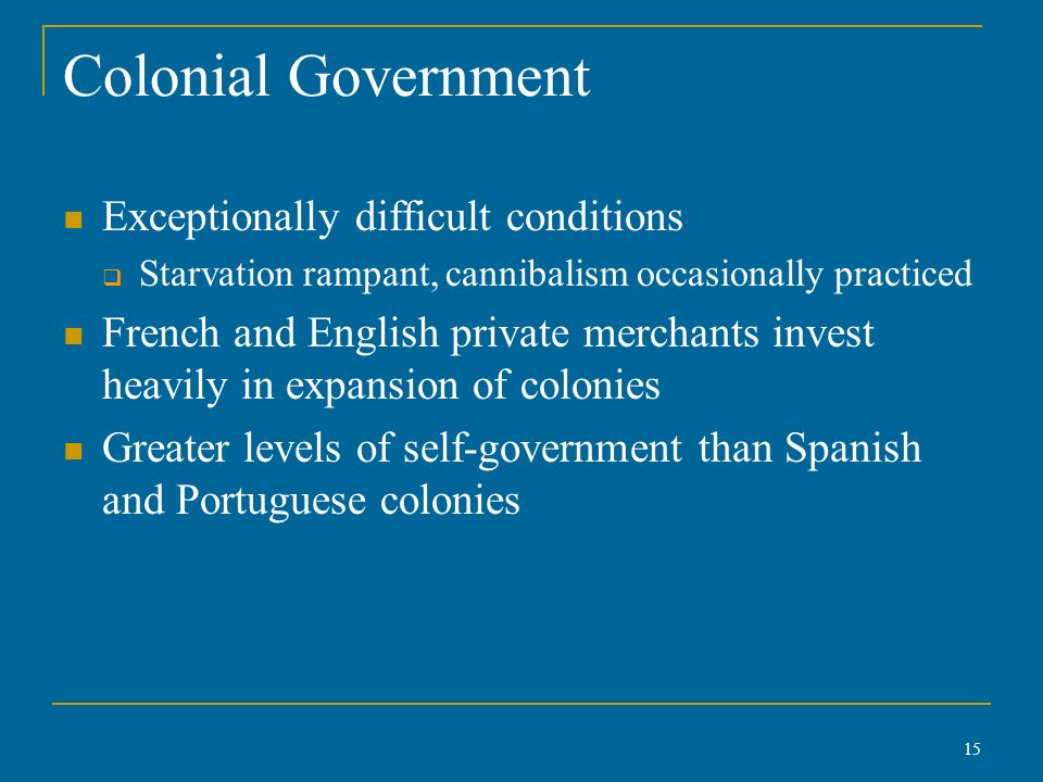 Colonial Government Exceptionally difficult conditions  Starvation rampant, cannibalism occasionally practiced French and English private merchants invest heavily in expansion of colonies Greater levels of self-government than Spanish and Portuguese colonies 15