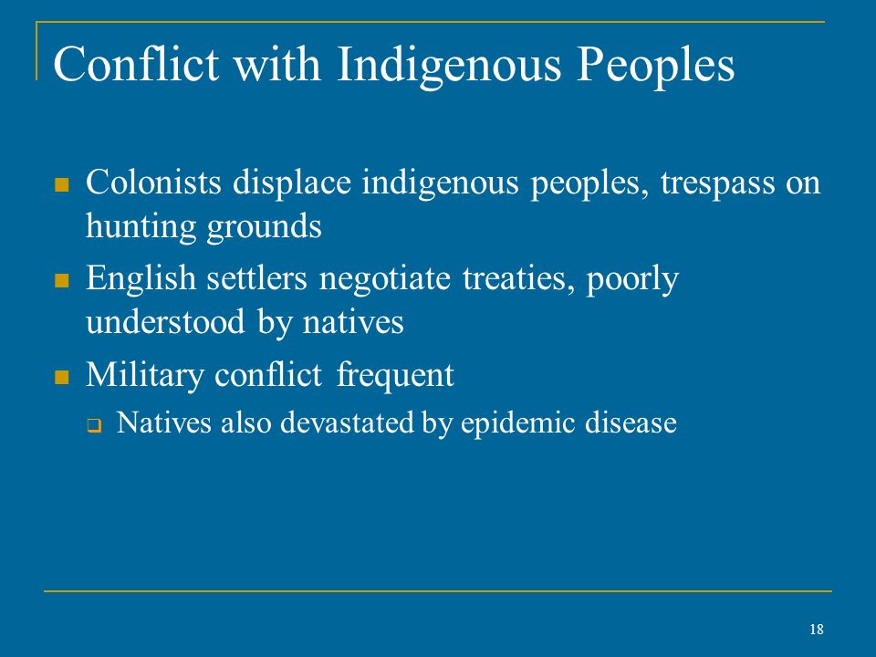 Conflict with Indigenous Peoples Colonists displace indigenous peoples, trespass on hunting grounds English settlers negotiate treaties, poorly understood by natives Military conflict frequent  Natives also devastated by epidemic disease 18