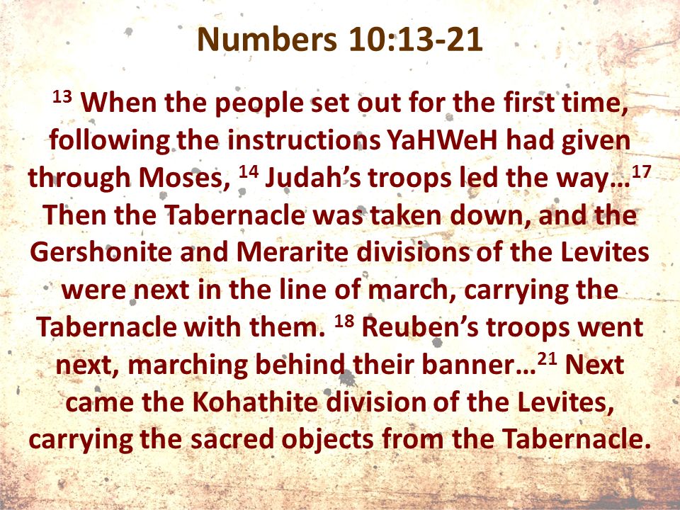 Numbers 10: When the people set out for the first time, following the instructions YaHWeH had given through Moses, 14 Judah’s troops led the way… 17 Then the Tabernacle was taken down, and the Gershonite and Merarite divisions of the Levites were next in the line of march, carrying the Tabernacle with them.