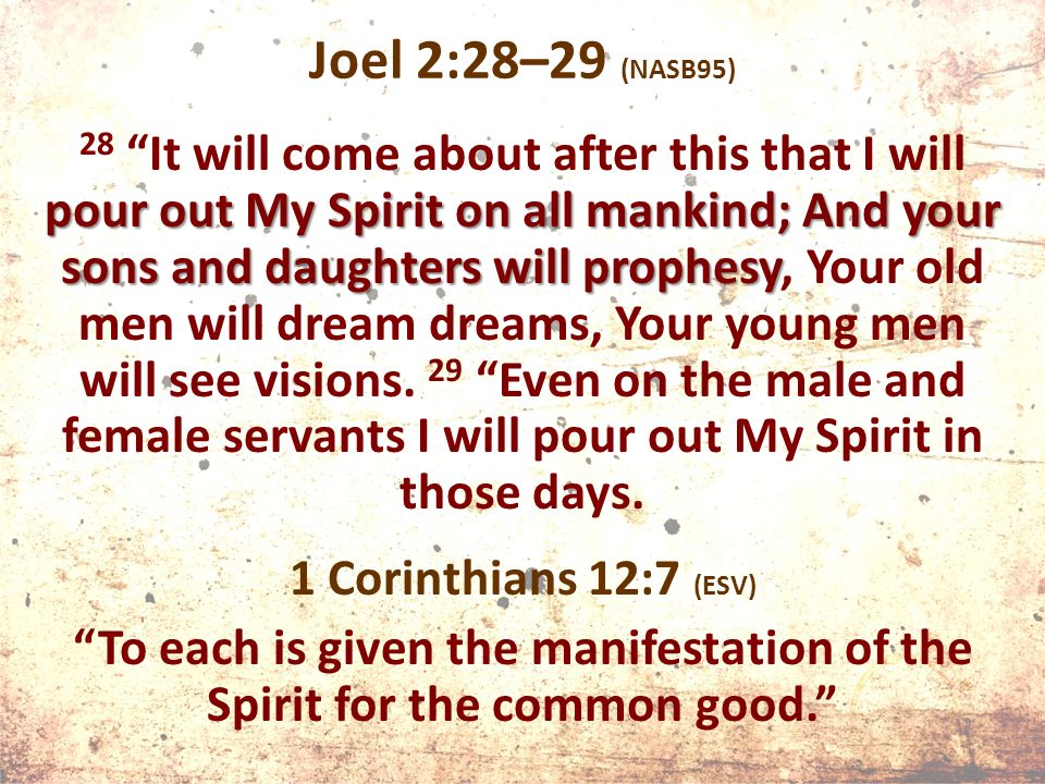Joel 2:28–29 (NASB95) pour out My Spirit on all mankind; And your sons and daughters will prophesy 28 It will come about after this that I will pour out My Spirit on all mankind; And your sons and daughters will prophesy, Your old men will dream dreams, Your young men will see visions.