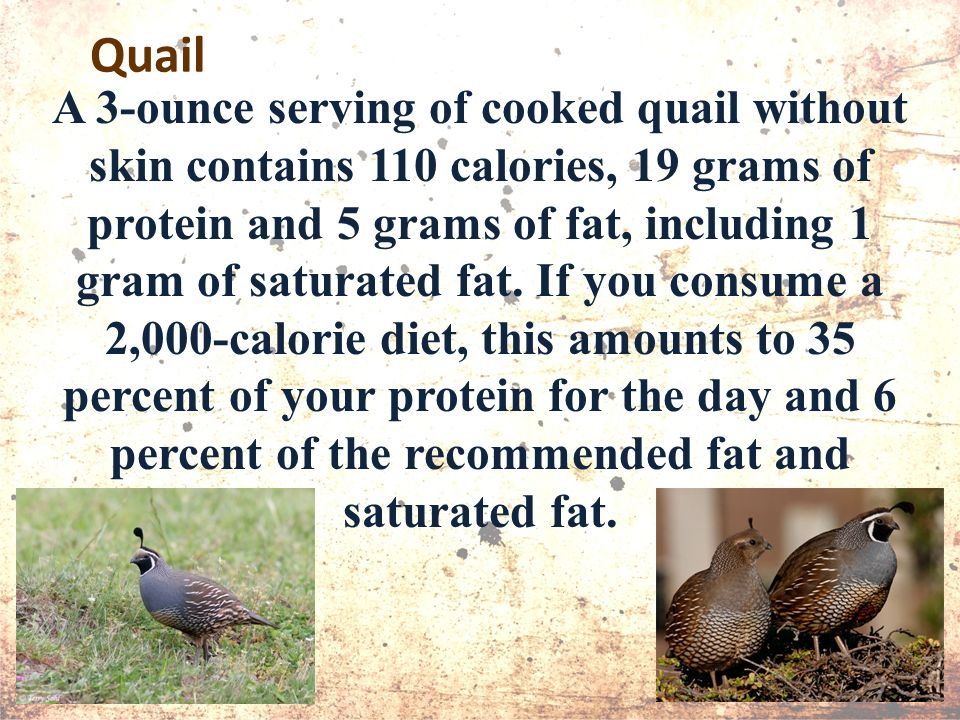 Quail A 3-ounce serving of cooked quail without skin contains 110 calories, 19 grams of protein and 5 grams of fat, including 1 gram of saturated fat.