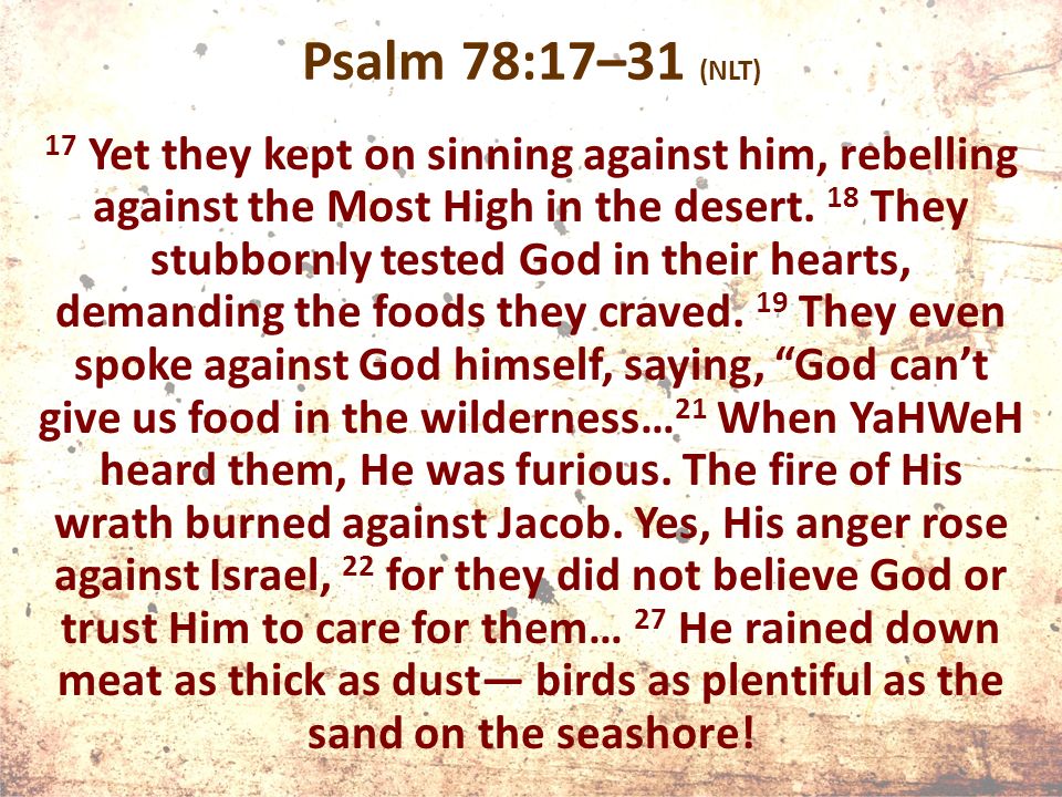 Psalm 78:17–31 (NLT) 17 Yet they kept on sinning against him, rebelling against the Most High in the desert.