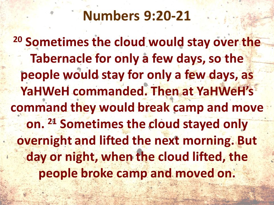 Numbers 9: Sometimes the cloud would stay over the Tabernacle for only a few days, so the people would stay for only a few days, as YaHWeH commanded.