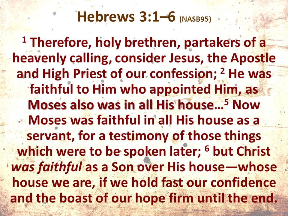 Hebrews 3:1–6 (NASB95) Moses also was in all His house 1 Therefore, holy brethren, partakers of a heavenly calling, consider Jesus, the Apostle and High Priest of our confession; 2 He was faithful to Him who appointed Him, as Moses also was in all His house… 5 Now Moses was faithful in all His house as a servant, for a testimony of those things which were to be spoken later; 6 but Christ was faithful as a Son over His house—whose house we are, if we hold fast our confidence and the boast of our hope firm until the end.