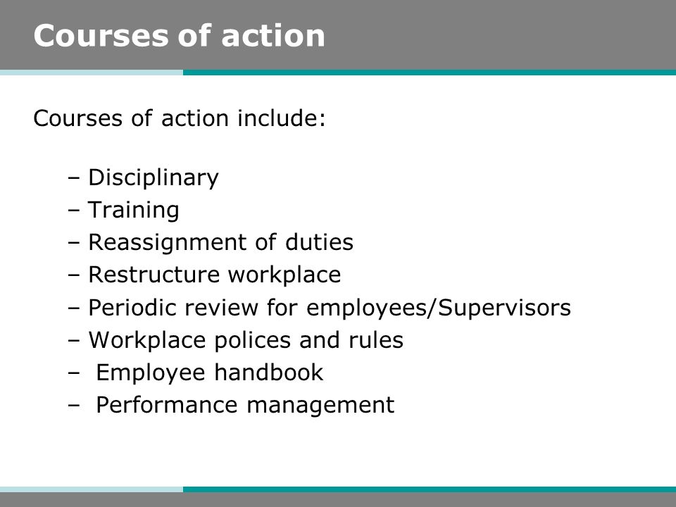 Courses of action Courses of action include: –Disciplinary –Training –Reassignment of duties –Restructure workplace –Periodic review for employees/Supervisors –Workplace polices and rules – Employee handbook – Performance management