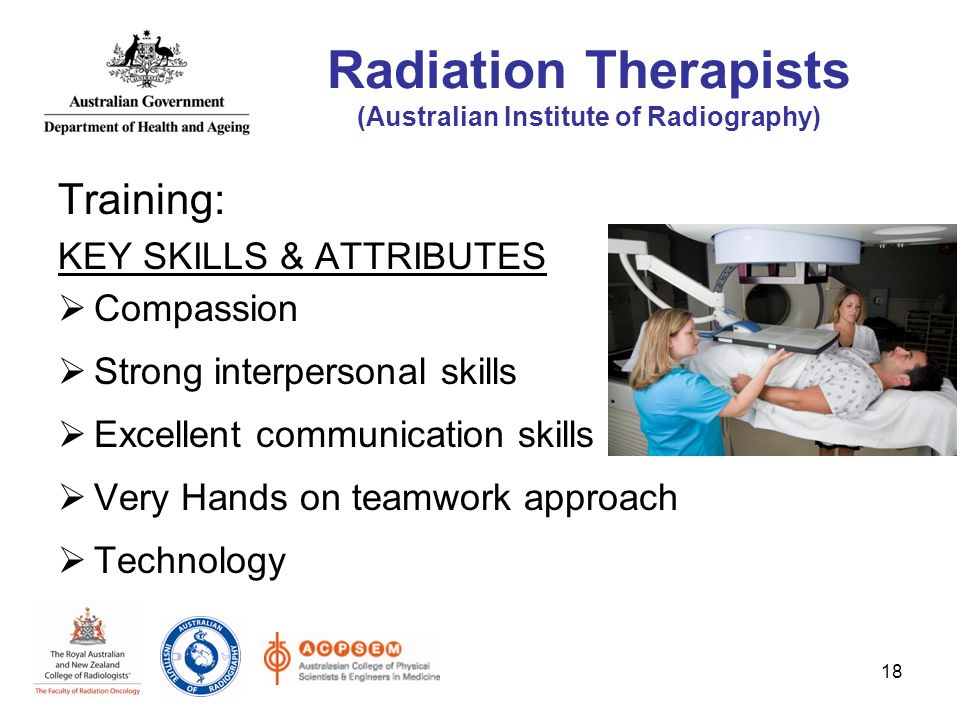 Training: KEY SKILLS & ATTRIBUTES  Compassion  Strong interpersonal skills  Excellent communication skills  Very Hands on teamwork approach  Technology 18 Radiation Therapists (Australian Institute of Radiography)