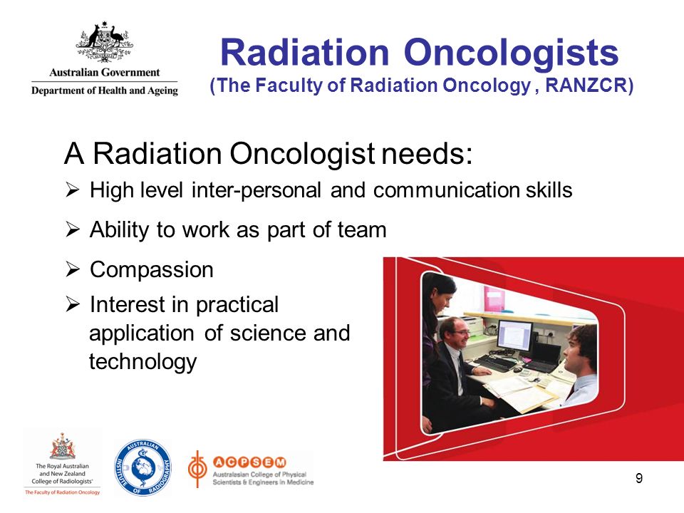 A Radiation Oncologist needs:  High level inter-personal and communication skills  Ability to work as part of team  Compassion  Interest in practical application of science and technology 9 Radiation Oncologists (The Faculty of Radiation Oncology, RANZCR)