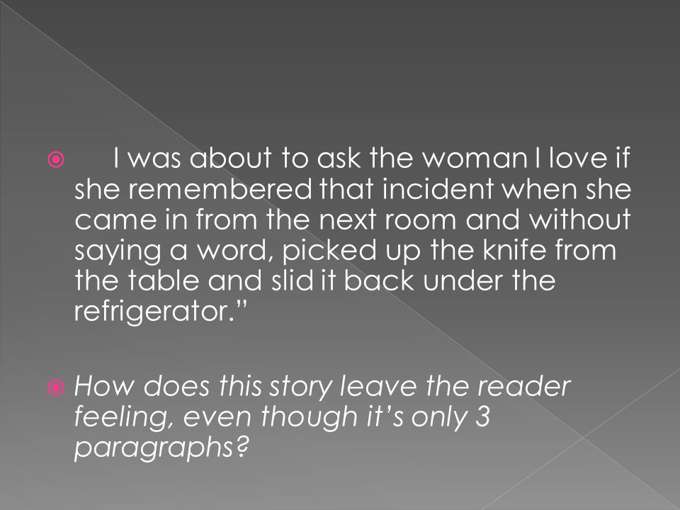 I was about to ask the woman I love if she remembered that incident when she came in from the next room and without saying a word, picked up the knife from the table and slid it back under the refrigerator.  How does this story leave the reader feeling, even though it’s only 3 paragraphs