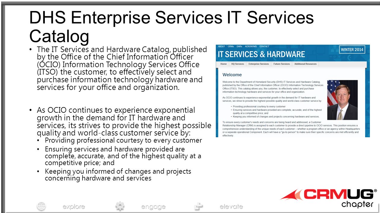 exploreengageelevate DHS Enterprise Services IT Services Catalog The IT Services and Hardware Catalog, published by the Office of the Chief Information Officer (OCIO) Information Technology Services Office (ITSO) the customer, to effectively select and purchase information technology hardware and services for your office and organization.