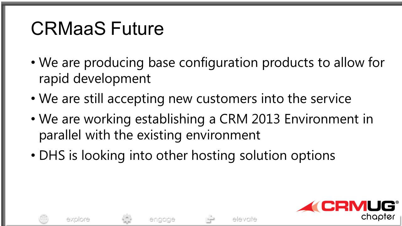 exploreengageelevate CRMaaS Future We are producing base configuration products to allow for rapid development We are still accepting new customers into the service We are working establishing a CRM 2013 Environment in parallel with the existing environment DHS is looking into other hosting solution options