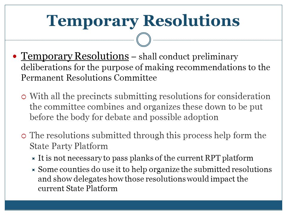 Temporary Resolutions Temporary Resolutions – shall conduct preliminary deliberations for the purpose of making recommendations to the Permanent Resolutions Committee  With all the precincts submitting resolutions for consideration the committee combines and organizes these down to be put before the body for debate and possible adoption  The resolutions submitted through this process help form the State Party Platform  It is not necessary to pass planks of the current RPT platform  Some counties do use it to help organize the submitted resolutions and show delegates how those resolutions would impact the current State Platform