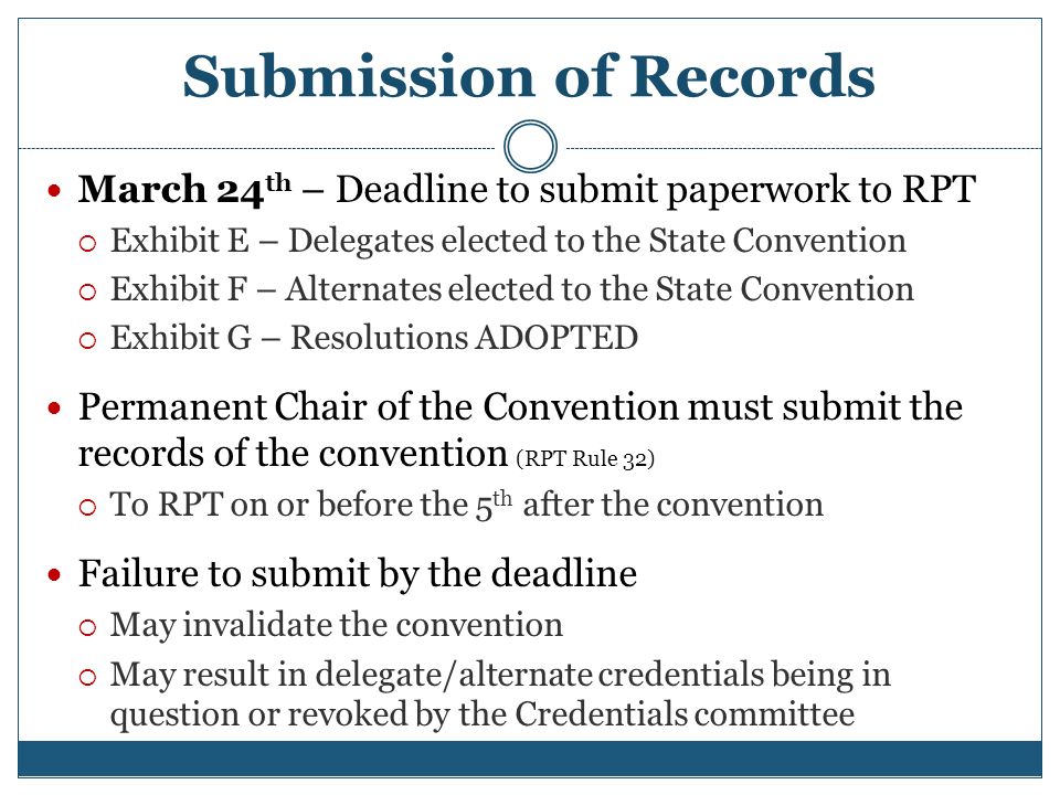 Submission of Records March 24 th – Deadline to submit paperwork to RPT  Exhibit E – Delegates elected to the State Convention  Exhibit F – Alternates elected to the State Convention  Exhibit G – Resolutions ADOPTED Permanent Chair of the Convention must submit the records of the convention (RPT Rule 32)  To RPT on or before the 5 th after the convention Failure to submit by the deadline  May invalidate the convention  May result in delegate/alternate credentials being in question or revoked by the Credentials committee