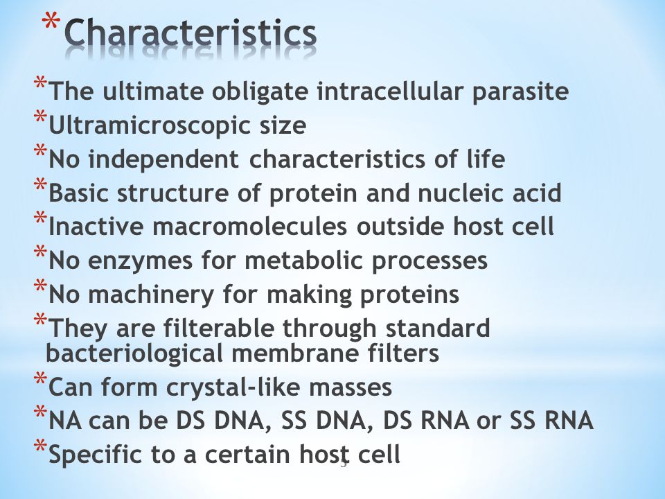 5 * The ultimate obligate intracellular parasite * Ultramicroscopic size * No independent characteristics of life * Basic structure of protein and nucleic acid * Inactive macromolecules outside host cell * No enzymes for metabolic processes * No machinery for making proteins * They are filterable through standard bacteriological membrane filters * Can form crystal-like masses * NA can be DS DNA, SS DNA, DS RNA or SS RNA * Specific to a certain host cell
