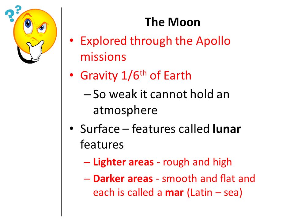 The Moon Explored through the Apollo missions Gravity 1/6 th of Earth – So weak it cannot hold an atmosphere Surface – features called lunar features – Lighter areas - rough and high – Darker areas - smooth and flat and each is called a mar (Latin – sea)