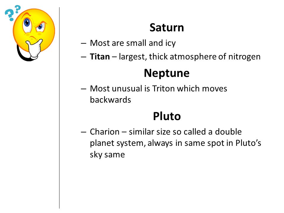 Saturn – Most are small and icy – Titan – largest, thick atmosphere of nitrogen Neptune – Most unusual is Triton which moves backwards Pluto – Charion – similar size so called a double planet system, always in same spot in Pluto’s sky same