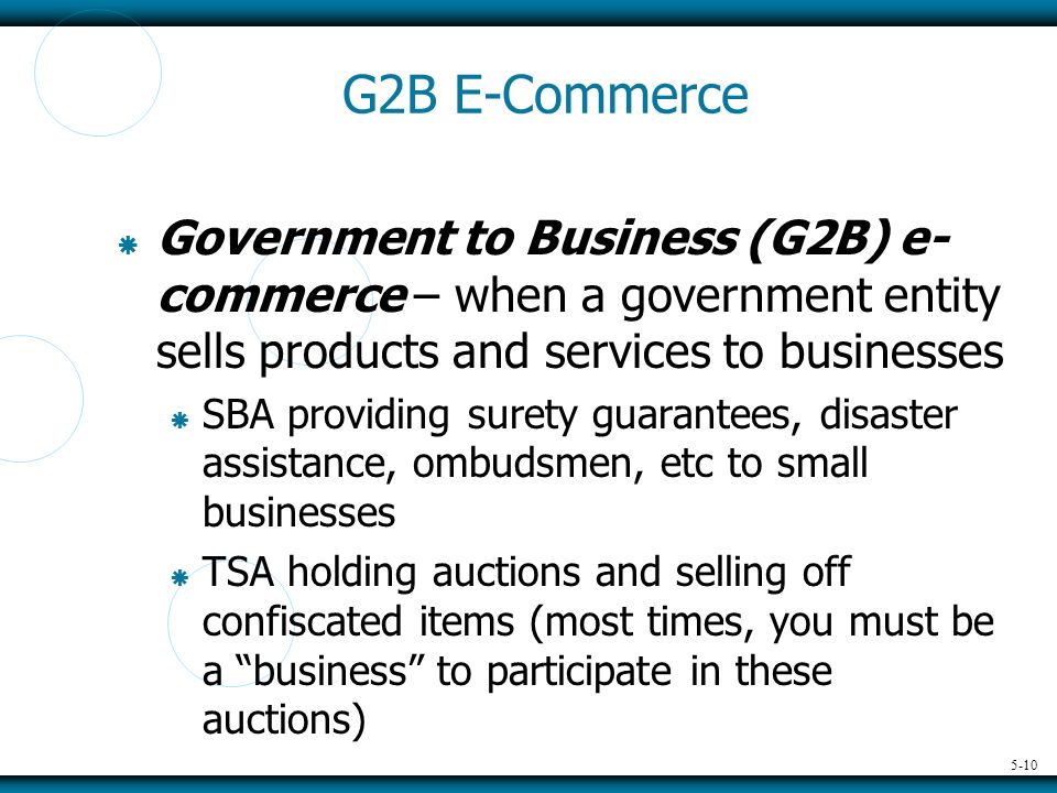 5-10 G2B E-Commerce  Government to Business (G2B) e- commerce – when a government entity sells products and services to businesses  SBA providing surety guarantees, disaster assistance, ombudsmen, etc to small businesses  TSA holding auctions and selling off confiscated items (most times, you must be a business to participate in these auctions)