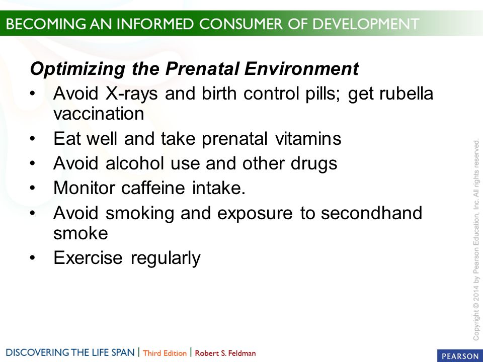 Optimizing the Prenatal Environment Avoid X-rays and birth control pills; get rubella vaccination Eat well and take prenatal vitamins Avoid alcohol use and other drugs Monitor caffeine intake.