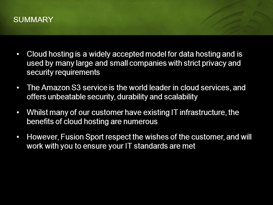 SUMMARY Cloud hosting is a widely accepted model for data hosting and is used by many large and small companies with strict privacy and security requirements The Amazon S3 service is the world leader in cloud services, and offers unbeatable security, durability and scalability Whilst many of our customer have existing IT infrastructure, the benefits of cloud hosting are numerous However, Fusion Sport respect the wishes of the customer, and will work with you to ensure your IT standards are met