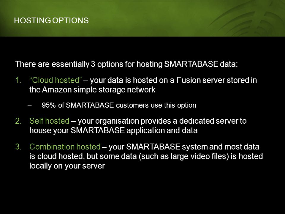 HOSTING OPTIONS There are essentially 3 options for hosting SMARTABASE data: 1. Cloud hosted – your data is hosted on a Fusion server stored in the Amazon simple storage network –95% of SMARTABASE customers use this option 2.Self hosted – your organisation provides a dedicated server to house your SMARTABASE application and data 3.Combination hosted – your SMARTABASE system and most data is cloud hosted, but some data (such as large video files) is hosted locally on your server