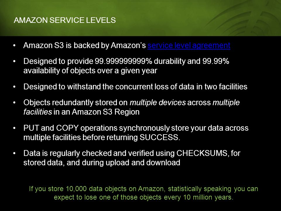 AMAZON SERVICE LEVELS Amazon S3 is backed by Amazon’s service level agreementservice level agreement Designed to provide % durability and 99.99% availability of objects over a given year Designed to withstand the concurrent loss of data in two facilities Objects redundantly stored on multiple devices across multiple facilities in an Amazon S3 Region PUT and COPY operations synchronously store your data across multiple facilities before returning SUCCESS.