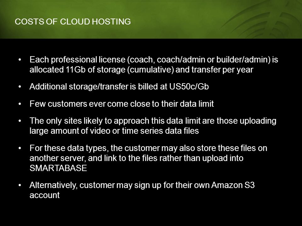 COSTS OF CLOUD HOSTING Each professional license (coach, coach/admin or builder/admin) is allocated 11Gb of storage (cumulative) and transfer per year Additional storage/transfer is billed at US50c/Gb Few customers ever come close to their data limit The only sites likely to approach this data limit are those uploading large amount of video or time series data files For these data types, the customer may also store these files on another server, and link to the files rather than upload into SMARTABASE Alternatively, customer may sign up for their own Amazon S3 account