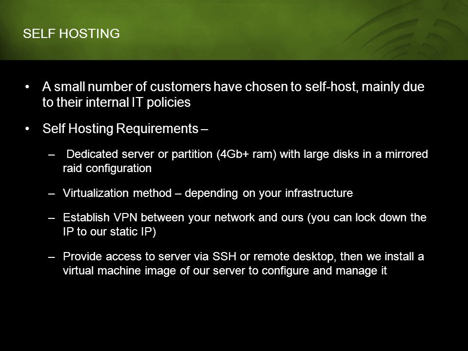 SELF HOSTING A small number of customers have chosen to self-host, mainly due to their internal IT policies Self Hosting Requirements – – Dedicated server or partition (4Gb+ ram) with large disks in a mirrored raid configuration –Virtualization method – depending on your infrastructure –Establish VPN between your network and ours (you can lock down the IP to our static IP) –Provide access to server via SSH or remote desktop, then we install a virtual machine image of our server to configure and manage it
