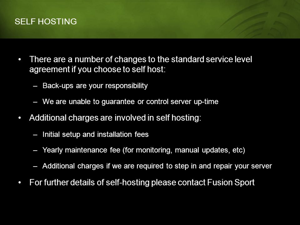 SELF HOSTING There are a number of changes to the standard service level agreement if you choose to self host: –Back-ups are your responsibility –We are unable to guarantee or control server up-time Additional charges are involved in self hosting: –Initial setup and installation fees –Yearly maintenance fee (for monitoring, manual updates, etc) –Additional charges if we are required to step in and repair your server For further details of self-hosting please contact Fusion Sport