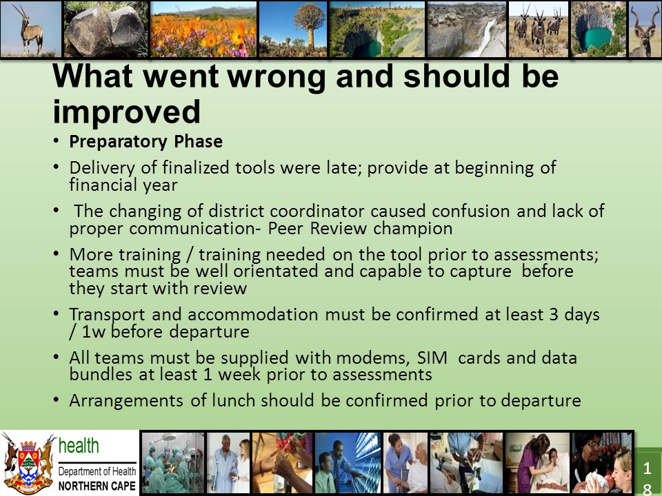 What went wrong and should be improved Preparatory Phase Delivery of finalized tools were late; provide at beginning of financial year The changing of district coordinator caused confusion and lack of proper communication- Peer Review champion More training / training needed on the tool prior to assessments; teams must be well orientated and capable to capture before they start with review Transport and accommodation must be confirmed at least 3 days / 1w before departure All teams must be supplied with modems, SIM cards and data bundles at least 1 week prior to assessments Arrangements of lunch should be confirmed prior to departure 18