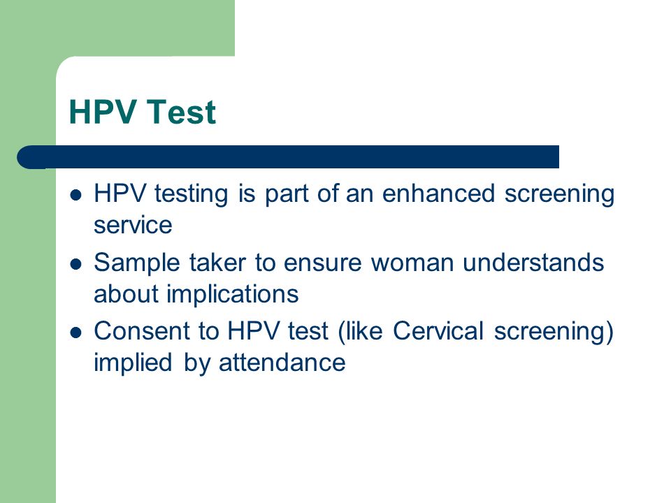 HPV Test HPV testing is part of an enhanced screening service Sample taker to ensure woman understands about implications Consent to HPV test (like Cervical screening) implied by attendance