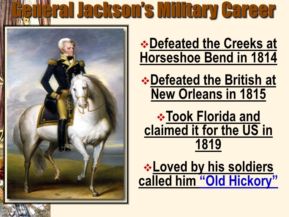 General Jackson’s Military Career  Defeated the Creeks at Horseshoe Bend in 1814  Defeated the British at New Orleans in 1815  Took Florida and claimed it for the US in 1819  Loved by his soldiers called him Old Hickory