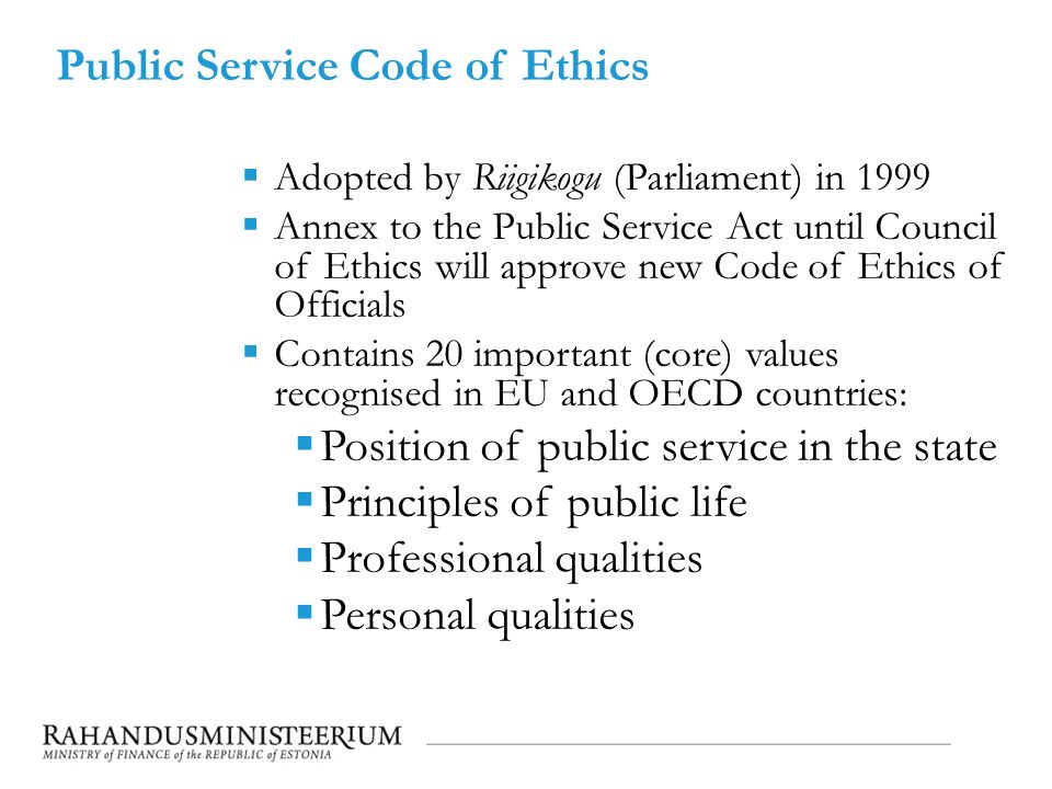 Public Service Code of Ethics  Adopted by Riigikogu (Parliament) in 1999  Annex to the Public Service Act until Council of Ethics will approve new Code of Ethics of Officials  Contains 20 important (core) values recognised in EU and OECD countries:  Position of public service in the state  Principles of public life  Professional qualities  Personal qualities