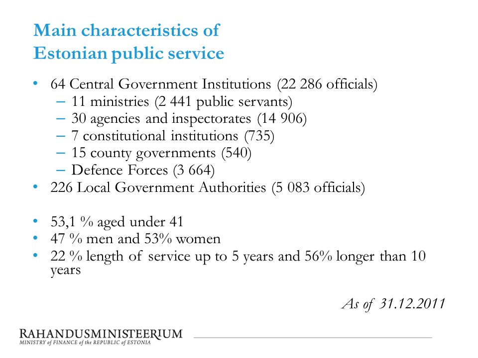 Main characteristics of Estonian public service 64 Central Government Institutions ( officials) – 11 ministries (2 441 public servants) – 30 agencies and inspectorates (14 906) – 7 constitutional institutions (735) – 15 county governments (540) – Defence Forces (3 664) 226 Local Government Authorities (5 083 officials) 53,1 % aged under % men and 53% women 22 % length of service up to 5 years and 56% longer than 10 years As of