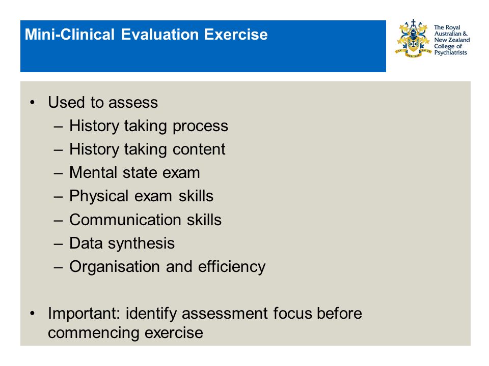 Mini-Clinical Evaluation Exercise Used to assess –History taking process –History taking content –Mental state exam –Physical exam skills –Communication skills –Data synthesis –Organisation and efficiency Important: identify assessment focus before commencing exercise