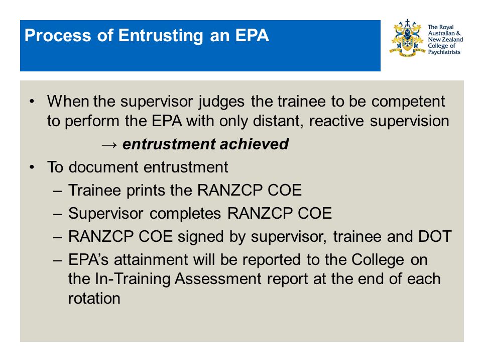 Process of Entrusting an EPA When the supervisor judges the trainee to be competent to perform the EPA with only distant, reactive supervision → entrustment achieved To document entrustment –Trainee prints the RANZCP COE –Supervisor completes RANZCP COE –RANZCP COE signed by supervisor, trainee and DOT –EPA’s attainment will be reported to the College on the In-Training Assessment report at the end of each rotation