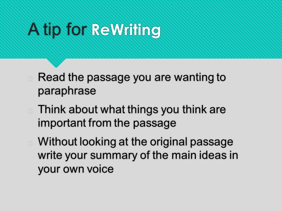 A tip for ReWriting  Read the passage you are wanting to paraphrase  Think about what things you think are important from the passage  Without looking at the original passage write your summary of the main ideas in your own voice  Read the passage you are wanting to paraphrase  Think about what things you think are important from the passage  Without looking at the original passage write your summary of the main ideas in your own voice