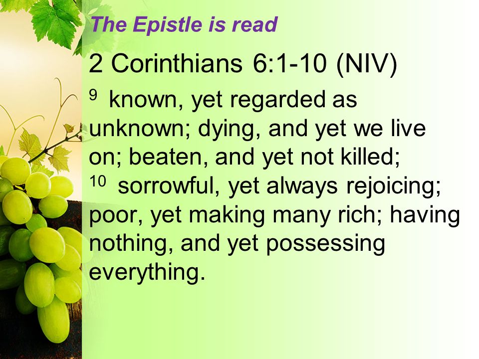 The Epistle is read 2 Corinthians 6:1-10 (NIV) 9 known, yet regarded as unknown; dying, and yet we live on; beaten, and yet not killed; 10 sorrowful, yet always rejoicing; poor, yet making many rich; having nothing, and yet possessing everything.