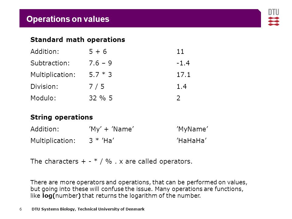6DTU Systems Biology, Technical University of Denmark Operations on values Standard math operations Addition: Subtraction:7.6 – Multiplication:5.7 * Division:7 / 51.4 Modulo:32 % 52 String operations Addition:’My’ + ’Name’’MyName’ Multiplication:3 * ’Ha’’HaHaHa’ There are more operators and operations, that can be performed on values, but going into these will confuse the issue.