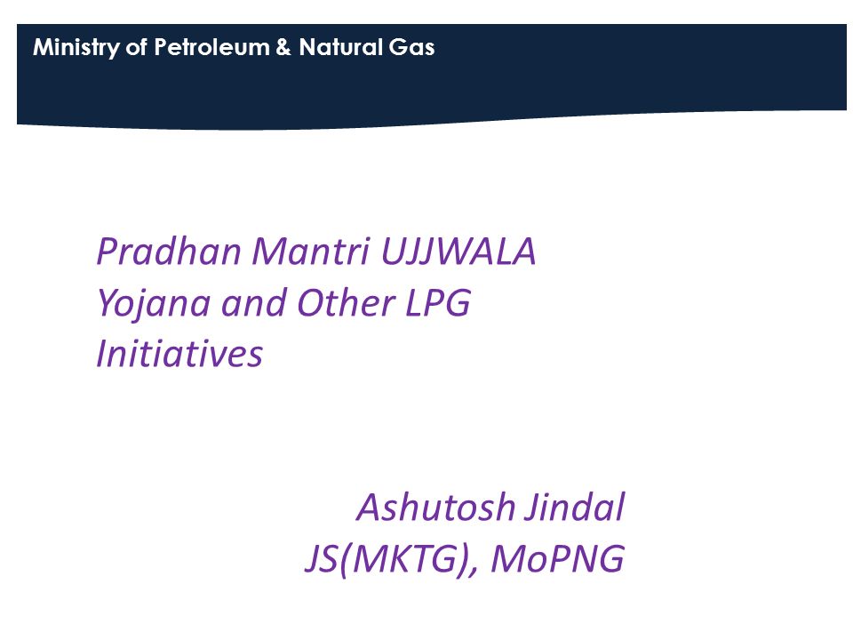 Ministry of Petroleum & Natural Gas Pradhan Mantri UJJWALA Yojana and Other LPG Initiatives Ashutosh Jindal JS(MKTG), MoPNG